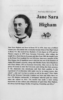 Higham Family
Sara Jane Higham, daughter of Joseph and Susanna Higham, was inducted into the Rome Academy of Sciences Hall of Fame on June 2, 2011, 62 years after her death. (She also signed herself Jane S. Higham.)
 
She is the first woman to be inducted.

The citation shown in this album entry contains some errors.  Jane was born November 18, 1855 (not 1876).  She entered S.U. in 1871.  S.U. was founded in 1870.  She graduated from S.U. in 1876 with a B.A.  As noted she was one of the 10 founding members of Alpha Phi "Fraternity" at S.U., called that since there were no sororities prior to this.  This was the first at any university.  See her citation at http://www.alphaphi.org/aboutus/history/founders.
